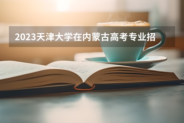 2023天津大学在内蒙古高考专业招生计划人数(2024参考)