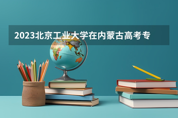2023北京工业大学在内蒙古高考专业招生计划人数(2024参考)