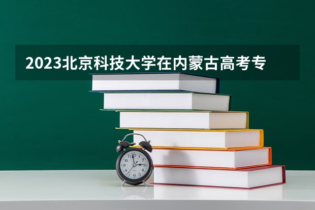 2023北京科技大学在内蒙古高考专业招生计划人数(2024参考)