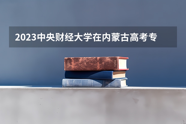 2023中央财经大学在内蒙古高考专业招生计划人数(2024参考)