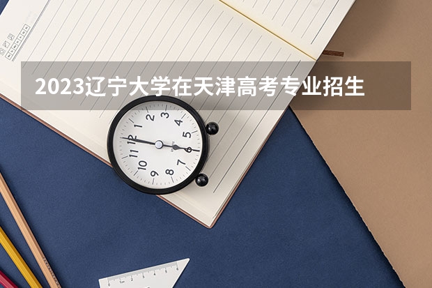 2023辽宁大学在天津高考专业招生计划人数(2024参考)