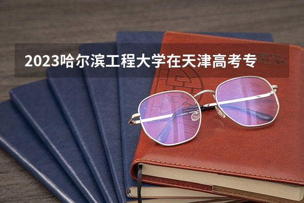 2023哈尔滨工程大学在天津高考专业招生计划人数(2024参考)