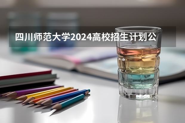 四川师范大学2024高校招生计划公布时间