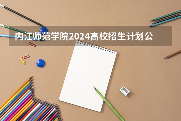 内江师范学院2024高校招生计划公布时间