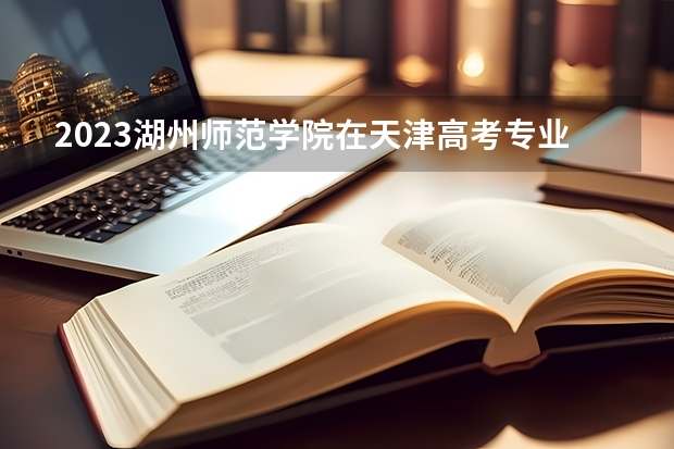 2023湖州师范学院在天津高考专业招生计划人数(2024参考)