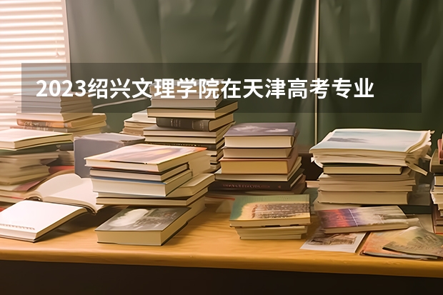 2023绍兴文理学院在天津高考专业招生计划人数(2024参考)