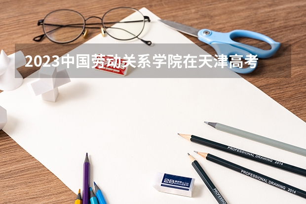 2023中国劳动关系学院在天津高考专业招生计划人数(2024参考)