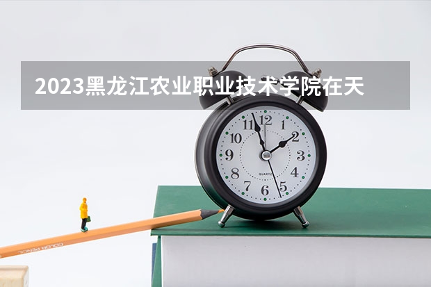 2023黑龙江农业职业技术学院在天津高考专业招生计划人数(2024参考)