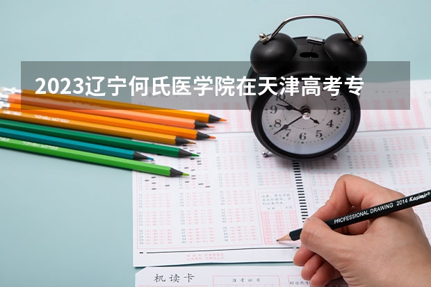 2023辽宁何氏医学院在天津高考专业招生计划人数(2024参考)