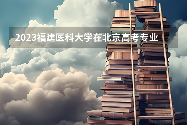 2023福建医科大学在北京高考专业招生计划人数(2024参考)