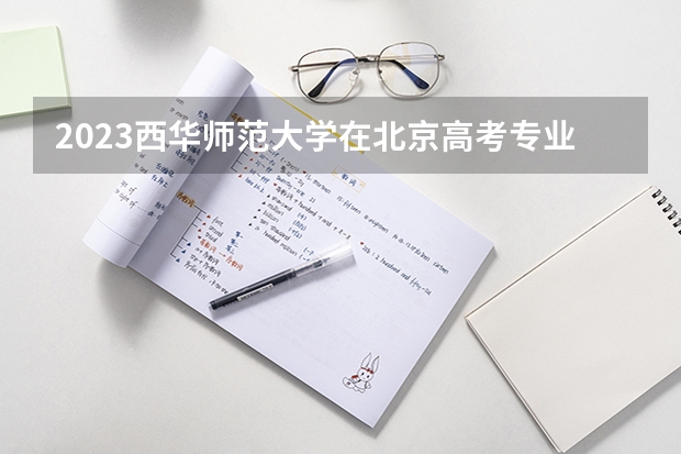 2023西华师范大学在北京高考专业招生计划人数(2024参考)