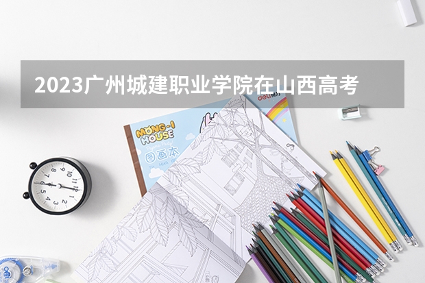 2023广州城建职业学院在山西高考专业招生计划人数(2024参考)