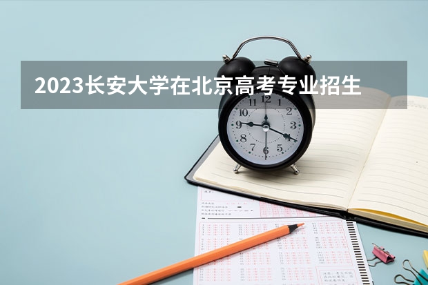 2023长安大学在北京高考专业招生计划人数(2024参考)