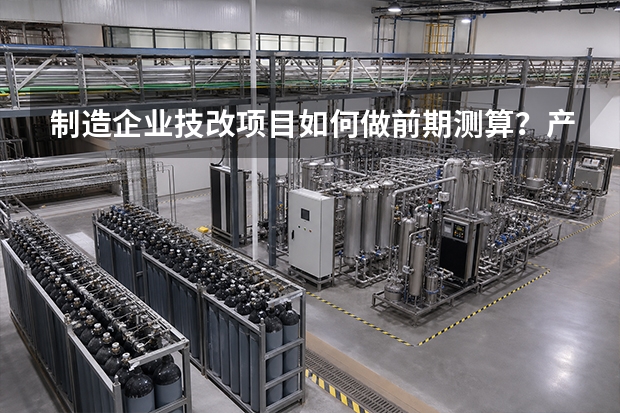 制造企业技改项目如何做前期测算？产能、人工和停机成本怎么计算