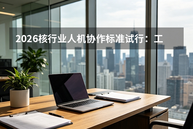 2026核行业人机协作标准试行：工人与机器人共舞
