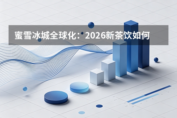 蜜雪冰城全球化：2026新茶饮如何靠“极致供应链”席卷新兴市场？