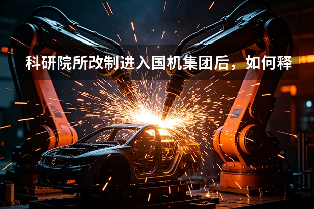 科研院所改制进入国机集团后，如何释放出巨大的创新潜能？