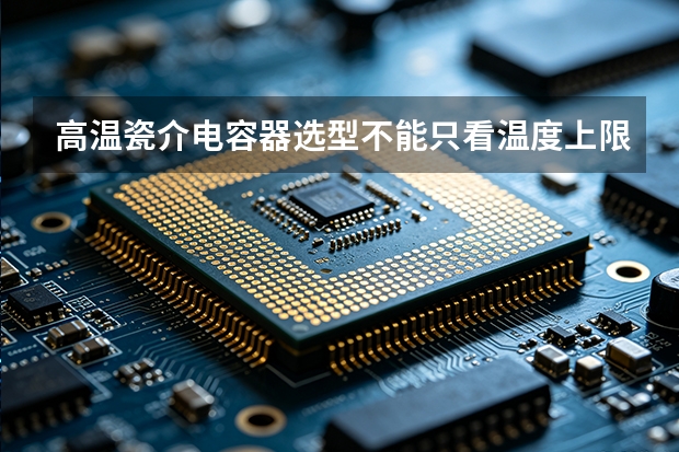 高温瓷介电容器选型不能只看温度上限