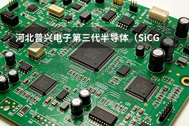 河北普兴电子第三代半导体（SiC/GaN）外延材料研发中心与产能规划展望