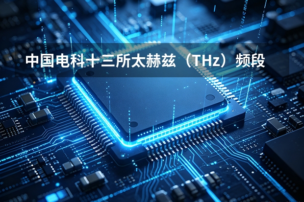 中国电科十三所太赫兹（THz）频段固态器件与集成电路技术研究
