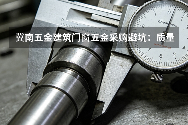 冀南五金建筑门窗五金采购避坑：质量验证与批次管理