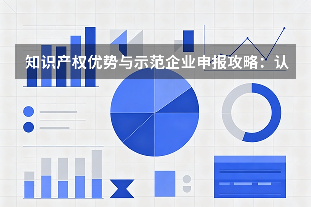 知识产权优势与示范企业申报攻略：认定标准、扶持政策与高价值专利培育