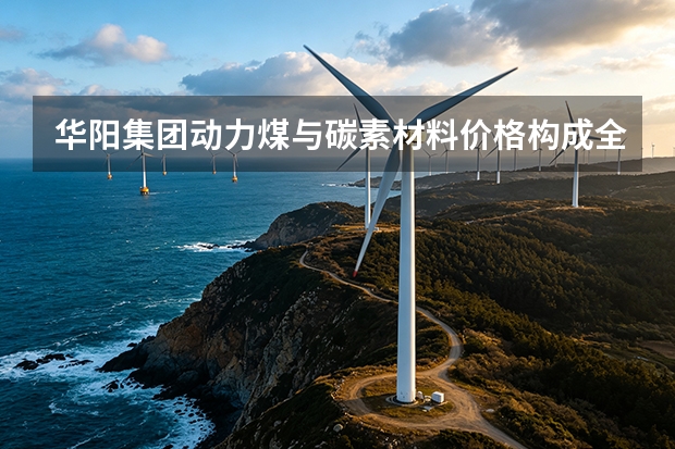 华阳集团动力煤与碳素材料价格构成全拆解